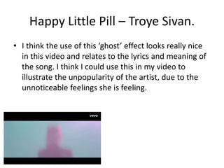 Happy Little Pill – Troye Sivan. 
• I think the use of this ‘ghost’ effect looks really nice 
in this video and relates to the lyrics and meaning of 
the song. I think I could use this in my video to 
illustrate the unpopularity of the artist, due to the 
unnoticeable feelings she is feeling. 
