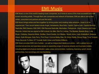 EMI Music is one of the world’s leading music companies, as it home to some of the most successful and well
known recording artists. Through their own companies and network of licensees, EMI are able to serve their
artists, consumers and partners all over the world.
EMI Music brings artists and fans together by driving action and creating value wherever music is to be
experienced. Their record labels include Angel, Astralwerks, Blue Note, Capitol, Capitol Latin, Capitol Records
Nashville, EMI Classics, EMI CMG, EMI Records Nashville, Manhattan, Parlophone, Virgin Classics and Virgin
Records. Artists that are signed to EMI include Lily Allen, Bat For Lashes, The Beatles, Beastie Boys, Luke
Bryan, Coldplay, Depeche Mode, Gorillaz, David Guetta, Iron Maiden, Norah Jones, Lady Antebellum, Massive
Attack, Kylie Minogue, Katy Perry, Pink Floyd, Corinne Bailey Rae, Sir Simon Rattle, Snoop Dogg, Tinie Tempah,
Thirty Seconds To Mars, KT Tunstall, Keith Urban and Robbie Williams.
EMI Music provides EMI’s list of artists – as well as independent labels and artists – with a global menu of
commercial services and seamless access to expanding range of revenue streams and business models,
including digital and physical distribution, sales, press and promotion, marketing, licensing, synch, brand
partnerships, live recordings and merchandising.
 