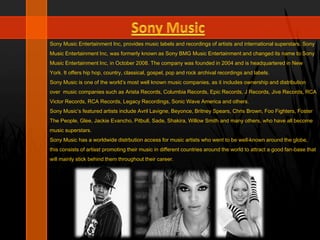 Sony Music Entertainment Inc, provides music labels and recordings of artists and international superstars. Sony
Music Entertainment Inc, was formerly known as Sony BMG Music Entertainment and changed its name to Sony
Music Entertainment Inc, in October 2008. The company was founded in 2004 and is headquartered in New
York. It offers hip hop, country, classical, gospel, pop and rock archival recordings and labels.
Sony Music is one of the world’s most well known music companies, as it includes ownership and distribution
over music companies such as Arista Records, Columbia Records, Epic Records, J Records, Jive Records, RCA
Victor Records, RCA Records, Legacy Recordings, Sonic Wave America and others.
Sony Music’s featured artists include Avril Lavigne, Beyonce, Britney Spears, Chris Brown, Foo Fighters, Foster
The People, Glee, Jackie Evancho, Pitbull, Sade, Shakira, Willow Smith and many others, who have all become
music superstars.
Sony Music has a worldwide distrbution access for music artists who went to be well-known around the globe,
this consists of artisst promoting their music in different countries around the world to attract a good fan-base that
will mainly stick behind them throughout their career.
 