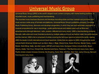 Universal Music Group (UMG) is the world’s largest music content company with market leading positions, in
recorded music, music publishing and merchandising.
The recorded music business discovers and develops recording artists and then markets and promotes tehir
music across a wide array of formats and platforms. Universal Music Group’s publishing company, Universal
Music Publishing Group, discovers and develops songwriters, in which they own and administer copyrights to
musical compositions for use in recordings , public performances and related uses such as films and
advertisements (through television, radio, posters, billboard and many more). UMG’s merchandising company,
Bravado, sells artist and music branded products by multiple sales point such as fashion retail, live performances
and the internet. UMG’s list is comprised of artists covering the full music spectrum around the world, making
UMG the leader in both international and local repertoire. Artists that are signed to UMG throughout the world
include North American Artists such as Akon, Mary J. Blige, Sheryl Crow, Busta Rhymes, Mariah Carey, Justin
Bieber, Nicki Minaj, Nelly, Jennifer Lopez, LMFAO and many more. European Artists include Duffy, Bryan
Adams, Adele, Taio Cruz, Cheryl Cole, Mumford and Sons, Florence + The Machine and many more. Asian
Pacific Artists include Vanessa Amorosi, Sa Dingding, Karen Mok, Will Pan, Alan Tam, Jacky Cheung, Bernard
Fanning and many more.
 