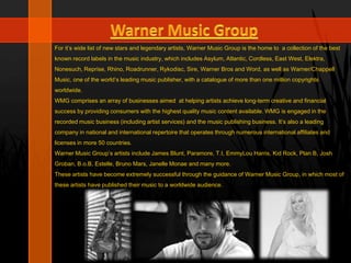 For it’s wide list of new stars and legendary artists, Warner Music Group is the home to a collection of the best
known record labels in the music industry, which includes Asylum, Atlantic, Cordless, East West, Elektra,
Nonesuch, Reprise, Rhino, Roadrunner, Rykodisc, Sire, Warner Bros and Word, as well as Warner/Chappell
Music, one of the world’s leading music publisher, with a catalogue of more than one million copyrights
worldwide.
WMG comprises an array of businesses aimed at helping artists achieve long-term creative and financial
success by providing consumers with the highest quality music content available. WMG is engaged in the
recorded music business (including artist services) and the music publishing business. It’s also a leading
company in national and international repertoire that operates through numerous international affiliates and
licenses in more 50 countries.
Warner Music Group’s artists include James Blunt, Paramore, T.I, EmmyLou Harris, Kid Rock, Plan B, Josh
Groban, B.o.B, Estelle, Bruno Mars, Janelle Monae and many more.
These artists have become extremely successful through the guidance of Warner Music Group, in which most of
these artists have published their music to a worldwide audience.
 