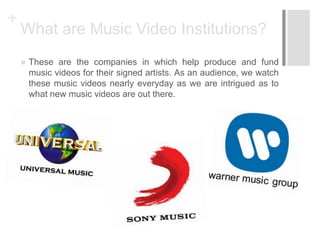 +
What are Music Video Institutions?
 These are the companies in which help produce and fund
music videos for their signed artists. As an audience, we watch
these music videos nearly everyday as we are intrigued as to
what new music videos are out there.
 