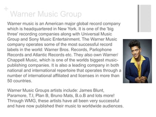 +
Warner Music Group
Warner music is an American major global record company
which is headquartered in New York. It is one of the 'big
three' recording companies along with Universal Music
Group and Sony Music Entertainment. The Warner Music
company operates some of the most successful record
labels in the world: Warner Bros. Records, Parlophone
Records and Atlantic Records etc. They also own Warner/
Chappell Music, which is one of the worlds biggest music-
publishing companies. It is also a leading company in both
national and international repertoire that operates through a
number of international affiliated and licenses in more than
50 countries.
Warner Music Groups artists include: James Blunt,
Paramore, T.I, Plan B, Bruno Mats, B.o.B and lots more!
Through WMG, these artists have all been very successful
and have now published their music to worldwide audiences.
 