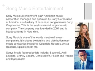 +
Song Music Emtertainment
Sony Music Entertainment is an American music
corporation managed and operated by Sony Corporation
of America, a subsidiary of Japanese conglomerate Sony
Corporation. This is the worlds second largest music
company. The company was founded in 2004 and is
headquartered in New York.
Sony Music is one of the worlds most well known
companies. It includes ownership and distribution over
music companies including: Columbia Records, Arista
Records, Epic Records etc.
Sonys Music featured artists include: Beyoncé, Avril
Lavigne, Britney Spears, Chris Brown, Foster The People
and loads more!
 