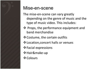 The mise-en-scene can vary greatly
depending on the genre of music and the
type of music video. This includes:
 Props, the performance equipment and
band merchandise
Costume, the certain outfits
Location,concert halls or venues
Facial expressions
Hair&make-up
Colours
Mise-en-scene
 