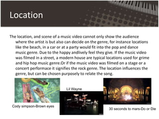Location
The location, and scene of a music video cannot only show the audience
where the artist is but also can decide on the genre, for instance locations
like the beach, in a car or at a party would fit into the pop and dance
music genre. Due to the happy andlively feel they give. If the music video
was filmed in a street, a modern house are typical locations used for grime
and hip hop music genre.Or if the music video was filmed on a stage or a
concert performace it signifies the rock genre. The location influences the
genre, but can be chosen purposely to relate the song.
Cody simpson-Brown eyes
30 seconds to mars-Do or Die
Lil Wayne
 