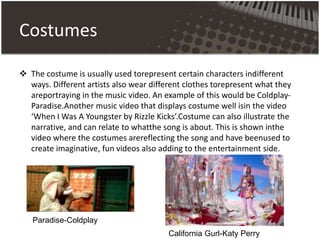 Costumes
 The costume is usually used torepresent certain characters indifferent
ways. Different artists also wear different clothes torepresent what they
areportraying in the music video. An example of this would be Coldplay-
Paradise.Another music video that displays costume well isin the video
‘When I Was A Youngster by Rizzle Kicks’.Costume can also illustrate the
narrative, and can relate to whatthe song is about. This is shown inthe
video where the costumes arereflecting the song and have beenused to
create imaginative, fun videos also adding to the entertainment side.
Paradise-Coldplay
California Gurl-Katy Perry
 