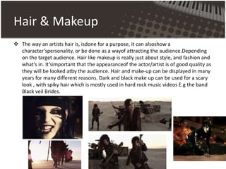Hair & Makeup
 The way an artists hair is, isdone for a purpose, it can alsoshow a
character’spersonality, or be done as a wayof attracting the audience.Depending
on the target audience. Hair like makeup is really just about style, and fashion and
what’s in. It’simportant that the appearanceof the actor/artist is of good quality as
they will be looked atby the audience. Hair and make-up can be displayed in many
years for many different reasons. Dark and black make up can be used for a scary
look , with spiky hair which is mostly used in hard rock music videos E.g the band
Black veil Brides.
 