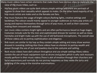 Many music videos have certain elements that make them have various vibes to represent the
view of the music tribes, such as:
• Hip hop music videos use quite dark colours,simple settings and there are portrayls of
women to show their sexuality which appeals to males. On the other hand majority of hip
hop music artists are males and so the females are fans.
• Pop music features the usage of bright colours,flashing lights, creative settings and
backdrops.The colours would mainly appeal to younger audiences as many pop artists are
young and express themseelves through lyrics of pop music, as well as their costumes
making them innocent and relatable.
• Jazz music video contains bright lights and are often performancce based on huge stages.
Costumes include suits for the men and sophisticated dresses for women as well as classy
hairstyles and bright make-up,with the use of old fashioned microphones. The overall view
of these videos are to portray sophistication and elegance.
• Rnb music are similar to hip hop as they contain simple setting and many show women
dressed in revealing clothing.Also these videos have an element to portray wealth and
power through the use of cars and jewelery due to the costume and setting.
• Rock music videos have dark colours throughout and use simple settings.Many videos
contain the use of music equipment such as drums and guitars,which is why rock musicans
mostly perform in their music videos.There is alot of emotion through their charcters and
facial expressions,and normally do not portray happiness as they relate the lyrics and
meaning of the song to the storyline and emotions.
 