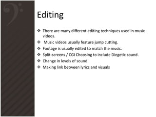 Editing
 There are many different editing techniques used in music
videos.
 Music videos usually feature jump cutting.
 Footage is usually edited to match the music.
 Split-screens / CGI Choosing to include Diegetic sound.
 Change in levels of sound.
 Making link between lyrics and visuals
 