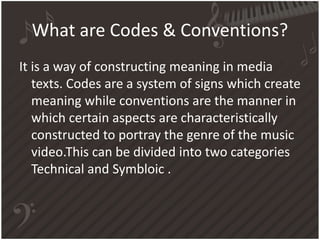 What are Codes & Conventions?
It is a way of constructing meaning in media
texts. Codes are a system of signs which create
meaning while conventions are the manner in
which certain aspects are characteristically
constructed to portray the genre of the music
video.This can be divided into two categories
Technical and Symbloic .
 