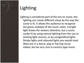 Lighting
Lighting is considered part of the mis en scene, the
lighting can create different views by the way the
scene is lit, it allows the audience to recognize
the genre andstyle of the music video. A bright
light draws the viewers attention, but a scene
canbe lit by using natural lighting from the sun or
existing light sources, or by usingartifical lights.
Strobe lights and coloured lights you would most
likely see in a dance, pop or hip hop music
videos, but be very rare in country type music.
 