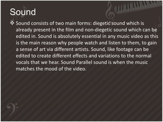  Sound consists of two main forms: diegetic sound which is
already present in the film and non-diegetic sound which can be
edited in. Sound is absolutely essential in any music video as this
is the main reason why people watch and listen to them, to gain
a sense of art via different artists. Sound, like footage can be
edited to create different effects and variations to the normal
vocals that we hear. Sound Parallel sound is when the music
matches the mood of the video.
Sound
 