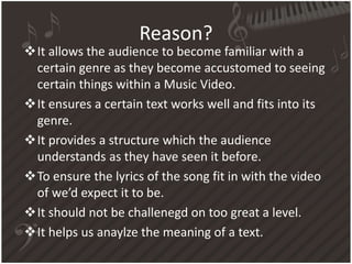 Reason?
It allows the audience to become familiar with a
certain genre as they become accustomed to seeing
certain things within a Music Video.
It ensures a certain text works well and fits into its
genre.
It provides a structure which the audience
understands as they have seen it before.
To ensure the lyrics of the song fit in with the video
of we’d expect it to be.
It should not be challenegd on too great a level.
It helps us anaylze the meaning of a text.
 