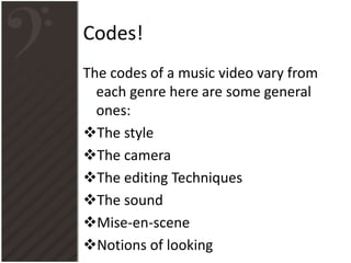 Codes!
The codes of a music video vary from
each genre here are some general
ones:
The style
The camera
The editing Techniques
The sound
Mise-en-scene
Notions of looking
 