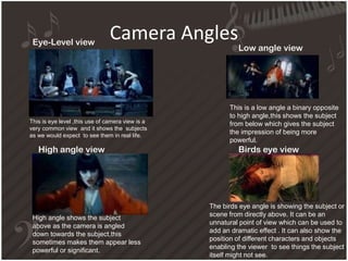 Camera Angles
This is eye level ,this use of camera view is a
very common view and it shows the subjects
as we would expect to see them in real life.
High angle shows the subject
above as the camera is angled
down towards the subject,this
sometimes makes them appear less
powerful or significant.
This is a low angle a binary opposite
to high angle,this shows the subject
from below which gives the subject
the impression of being more
powerful.
The birds eye angle is showing the subject or
scene from directly above. It can be an
unnatural point of view which can be used to
add an dramatic effect . It can also show the
position of different characters and objects
enabling the viewer to see things the subject
itself might not see.
Eye-Level view
Low angle view
Birds eye viewHigh angle view
 