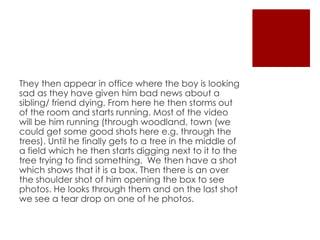 They then appear in office where the boy is looking
sad as they have given him bad news about a
sibling/ friend dying. From here he then storms out
of the room and starts running. Most of the video
will be him running (through woodland, town (we
could get some good shots here e.g. through the
trees). Until he finally gets to a tree in the middle of
a field which he then starts digging next to it to the
tree trying to find something. We then have a shot
which shows that it is a box. Then there is an over
the shoulder shot of him opening the box to see
photos. He looks through them and on the last shot
we see a tear drop on one of he photos.
 