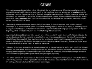 GENRE
• This music video can be said to be a hybrid video, this is due to including several different genres all at once. The
main visible genre is sci-fi, this can be seen mainly by the use of mise-en-scene with the use of paradigms and the
following are seen in the opening scene of the music video where we can see the girl laying on a metal hospital bed,
supposedly in a science lab as we can see different types of metal scissors, different types of pills and drugs, gloves,
lamps which are iconographic elects of sci-fi and the lightning is of a blue- green shade which are colours that are
usually associated with the genre.
• The close up of her arm shows her wearing a hospital bracelet , to show that she has been under a scientific
experiment or an operation which we are unaware of. The fast jump cuts create an odd feeling as everything we see
is very unusual and doesn’t conform to set conventions. Furthermore her body language is very robotic at the very
beginning, which adds to the futuristic and scientific feeling of the music video.
• As previously discussed this music video appears to be hybrid as not only we are shown sci-fi characteristics but the
song is about love, therefore elements of sexuality, love and innocence can be seen in the video. There aren’t very
straight forward scenes which show love, however the pink lighting used through the video , is a reference to
romance and passion, in the clubbing scene everyone seems to be enjoying themselves , dancing and kissing which
are elements which we would expect to see in the love genre.
• The genre of this music video could be defined as being part of the INNOVATION SCHATZ CYCLE , one of the different
theories and views which Thomas Schatz put through, as it offers a high degree of innovation, experimentation and
merging of existent genres(sci-fi and romance) to create a new one. This music video indeed challenges audiences
and its from the originality of the genres which managed to gain popularity.
• The hybrid genre of this music video is in the “state of evolution” as its genres are changing as a result of audience
and industry practices; positive aspects of these are that it allows new pleasure and entertainment for the audiences,
it’s exciting , allows creativity and embraces new technologies.
 