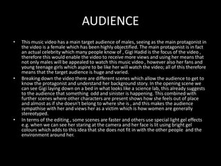AUDIENCE
• This music video has a main target audience of males, seeing as the main protagonist in
the video is a female which has been highly objectified. The main protagonist is in fact
an actual celebrity which many people know of , Gigi Hadid is the focus of the video ,
therefore this would enable the video to receive more views and using her means that
not only males will be appealed to watch this music video , however also her fans and
young teenage girls which aspire to be like her will watch the video; all of this therefore
means that the target audience is huge and varied.
• Breaking down the video there are different scenes which allow the audience to get to
know the protagonist and understand her background story. In the opening scene we
can see Gigi laying down on a bed in what looks like a science lab, this already suggests
to the audience that something odd and sinister is happening. This combined with
further scenes where other characters are present shows how she feels out of place
and almost as if she doesn't belong to where she is , and this makes the audience
sympathise with her and views her as a victim which is how women are generally
stereotyped.
• In terms of the editing , some scenes are faster and others use special light gel effects
e.g. when we can see her staring at the camera and her face is lit using bright gel
colours which adds to this idea that she does not fit in with the other people and the
environment around her.
 