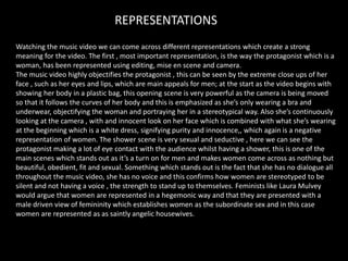 REPRESENTATIONS
Watching the music video we can come across different representations which create a strong
meaning for the video. The first , most important representation, is the way the protagonist which is a
woman, has been represented using editing, mise en scene and camera.
The music video highly objectifies the protagonist , this can be seen by the extreme close ups of her
face , such as her eyes and lips, which are main appeals for men; at the start as the video begins with
showing her body in a plastic bag, this opening scene is very powerful as the camera is being moved
so that it follows the curves of her body and this is emphasized as she’s only wearing a bra and
underwear, objectifying the woman and portraying her in a stereotypical way. Also she’s continuously
looking at the camera , with and innocent look on her face which is combined with what she’s wearing
at the beginning which is a white dress, signifying purity and innocence,, which again is a negative
representation of women. The shower scene is very sexual and seductive , here we can see the
protagonist making a lot of eye contact with the audience whilst having a shower, this is one of the
main scenes which stands out as it’s a turn on for men and makes women come across as nothing but
beautiful, obedient, fit and sexual. Something which stands out is the fact that she has no dialogue all
throughout the music video, she has no voice and this confirms how women are stereotyped to be
silent and not having a voice , the strength to stand up to themselves. Feminists like Laura Mulvey
would argue that women are represented in a hegemonic way and that they are presented with a
male driven view of femininity which establishes women as the subordinate sex and in this case
women are represented as as saintly angelic housewives.
 