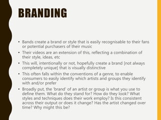 BRANDING
• Bands create a brand or style that is easily recognisable to their fans
or potential purchasers of their music
• Their videos are an extension of this, reflecting a combination of
their style, ideas, etc
• This will, intentionally or not, hopefully create a brand [not always
completely unique] that is visually distinctive
• This often falls within the conventions of a genre, to enable
consumers to easily identify which artists and groups they identify
with and/or prefer
• Broadly put, the ‘brand’ of an artist or group is what you use to
define them. What do they stand for? How do they look? What
styles and techniques does their work employ? Is this consistent
across their output or does it change? Has the artist changed over
time? Why might this be?
 