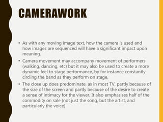 CAMERAWORK
• As with any moving image text, how the camera is used and
how images are sequenced will have a significant impact upon
meaning.
• Camera movement may accompany movement of performers
(walking, dancing, etc) but it may also be used to create a more
dynamic feel to stage performance, by for instance constantly
circling the band as they perform on stage.
• The close up does predominate, as in most TV, partly because of
the size of the screen and partly because of the desire to create
a sense of intimacy for the viewer. It also emphasises half of the
commodity on sale (not just the song, but the artist, and
particularly the voice)
 