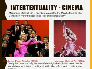 INTERTEXTUALITY - CINEMA
Gentlemen Prefer Blondes (1953) Madonna Material Girl (1985)
Madonna’s Material Girl is heavily referential to the Marylin Munroe film
Gentlemen Prefer Blondes in it’s look and choreography
Doing this takes not only the look of the original text, it also takes people
associations for this and combines it with other reference to create a new
 