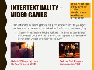 INTERTEXTUALITY –
VIDEO GAMES
• The influence of video games will predominate for the younger
audience with the more plasticised look of characters emerging
– (as seen for example in Robbie Williams’ ‘Let Love be your Energy’
dir. Olly Reed 2001 and The Red Hot Chilli Peppers ‘Californication’
dir.Jonathan Dayton and Valerie Faris 2000)
Red Hot Chili Peppers
Californication 1999
Robbie Williams Let Love
Be Your Energy ( 2001)
These videos look
pretty awful by
modern
standards, can
you think of
better ones?
 