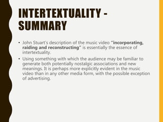 INTERTEXTUALITY -
SUMMARY
• John Stuart’s description of the music video “incorporating,
raiding and reconstructing” is essentially the essence of
intertextuality.
• Using something with which the audience may be familiar to
generate both potentially nostalgic associations and new
meanings. It is perhaps more explicitly evident in the music
video than in any other media form, with the possible exception
of advertising.
 
