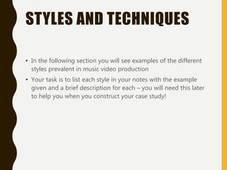 STYLES AND TECHNIQUES
• In the following section you will see examples of the different
styles prevalent in music video production
• Your task is to list each style in your notes with the example
given and a brief description for each – you will need this later
to help you when you construct your case study!
 