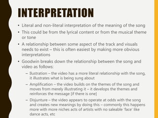 INTERPRETATION
• Literal and non-literal interpretation of the meaning of the song
• This could be from the lyrical content or from the musical theme
or tone
• A relationship between some aspect of the track and visuals
needs to exist – this is often easiest by making more obvious
interpretations
• Goodwin breaks down the relationship between the song and
video as follows:
– Ilustration – the video has a more literal relationship with the song,
it illustrates what is being sung about
– Amplification – the video builds on the themes of the song and
moves from merely illustrating it – it develops the themes and
reinforces the message [if there is one]
– Disjunture – the video appears to operate at odds with the song
and creates new meanings by doing this – commonly this happens
more with more niches acts of artists with no saleable ‘face’ like
dance acts, etc
 