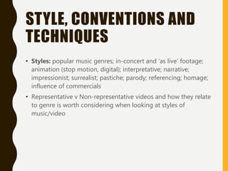 STYLE, CONVENTIONS AND
TECHNIQUES
• Styles: popular music genres; in-concert and ‘as live’ footage;
animation (stop motion, digital); interpretative; narrative;
impressionist; surrealist; pastiche; parody; referencing; homage;
influence of commercials
• Representative v Non-representative videos and how they relate
to genre is worth considering when looking at styles of
music/video
 