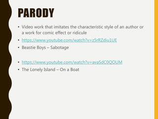 PARODY
• Video work that imitates the characteristic style of an author or
a work for comic effect or ridicule
• https://www.youtube.com/watch?v=z5rRZdiu1UE
• Beastie Boys – Sabotage
• https://www.youtube.com/watch?v=avaSdC0QOUM
• The Lonely Island – On a Boat
 