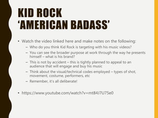 KID ROCK
‘AMERICAN BADASS’
• Watch the video linked here and make notes on the following:
– Who do you think Kid Rock is targeting with his music videos?
– You can see the broader purpose at work through the way he presents
himself – what is his brand?
– This is not by accident – this is tightly planned to appeal to an
audience that will engage and buy his music
– Think about the visual/technical codes employed – types of shot,
movement, costume, performers, etc
– Remember, it’s all deliberate!
• https://www.youtube.com/watch?v=mt84J7U75e0
 
