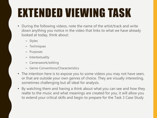 EXTENDED VIEWING TASK
• During the following videos, note the name of the artist/track and write
down anything you notice in the video that links to what we have already
looked at today, think about:
– Styles
– Techniques
– Purposes
– Intertextuality
– Camerawork/editing
– Genre Conventions/Characteristics
• The intention here is to expose you to some videos you may not have seen,
or that are outside your own genres of choice. They are visually interesting,
sometimes challenging but all ideal for analysis.
• By watching them and having a think about what you can see and how they
realte to the music and what meanings are created for you, it will allow you
to extend your critical skills and begin to prepare for the Task 3 Case Study
 