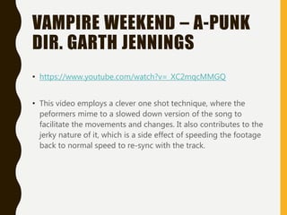 VAMPIRE WEEKEND – A-PUNK
DIR. GARTH JENNINGS
• https://www.youtube.com/watch?v=_XC2mqcMMGQ
• This video employs a clever one shot technique, where the
peformers mime to a slowed down version of the song to
facilitate the movements and changes. It also contributes to the
jerky nature of it, which is a side effect of speeding the footage
back to normal speed to re-sync with the track.
 