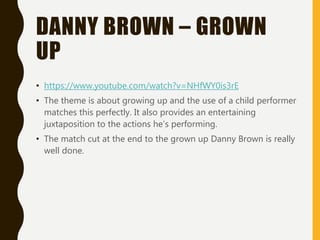 DANNY BROWN – GROWN
UP
• https://www.youtube.com/watch?v=NHfWY0is3rE
• The theme is about growing up and the use of a child performer
matches this perfectly. It also provides an entertaining
juxtaposition to the actions he’s performing.
• The match cut at the end to the grown up Danny Brown is really
well done.
 