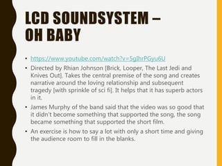LCD SOUNDSYSTEM –
OH BABY
• https://www.youtube.com/watch?v=5gIhrPGyu6U
• Directed by Rhian Johnson [Brick, Looper, The Last Jedi and
Knives Out]. Takes the central premise of the song and creates
narrative around the loving relationship and subsequent
tragedy [with sprinkle of sci fi]. It helps that it has superb actors
in it.
• James Murphy of the band said that the video was so good that
it didn’t become something that supported the song, the song
became something that supported the short film.
• An exercise is how to say a lot with only a short time and giving
the audience room to fill in the blanks.
 