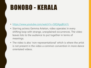 BONOBO - KERALA
• https://www.youtube.com/watch?v=S0Q4gqBUs7c
• Starring actress Gemma Arteton, video operates in every
shifting loop with strange, unexplained occurrences. The video
leaves lots to the audience to put together in terms of
meanings.
• The video is also ‘non-representational’ which is where the artist
is not present in the video a common convention in more dance
orientated videos.
 