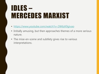 IDLES –
MERCEDES MARXIST
• https://www.youtube.com/watch?v=2W6zK9givao
• Initially amusing, but then approaches themes of a more serious
nature.
• The mise-en-scene and subtlety gives rise to various
interpretations.
 