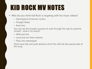KID ROCK MV NOTES
• Who do you think Kid Rock is targeting with his music videos?
– Stereotypical American rockers
– Straight Males
– Rock fans
You can see the broader purpose at work through the way he presents
himself – what is his brand?
– Wild and free
– Loud and out there redneck
– Plays into stereotypes
Shots were fast and quite abrasive which fits with the fast-paced style of
the song
 