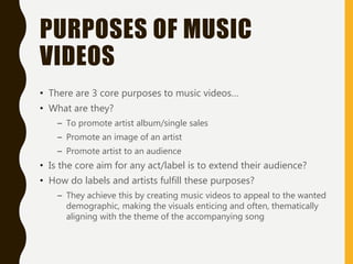 PURPOSES OF MUSIC
VIDEOS
• There are 3 core purposes to music videos…
• What are they?
– To promote artist album/single sales
– Promote an image of an artist
– Promote artist to an audience
• Is the core aim for any act/label is to extend their audience?
• How do labels and artists fulfill these purposes?
– They achieve this by creating music videos to appeal to the wanted
demographic, making the visuals enticing and often, thematically
aligning with the theme of the accompanying song
 
