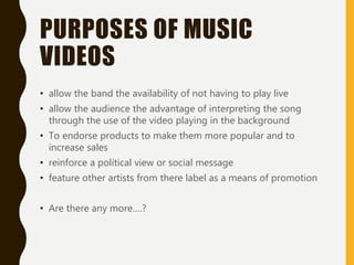 PURPOSES OF MUSIC
VIDEOS
• allow the band the availability of not having to play live
• allow the audience the advantage of interpreting the song
through the use of the video playing in the background
• To endorse products to make them more popular and to
increase sales
• reinforce a political view or social message
• feature other artists from there label as a means of promotion
• Are there any more….?
 