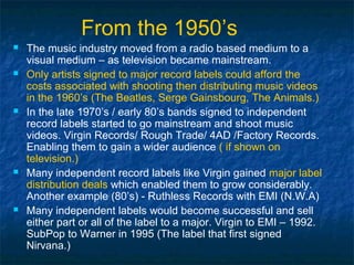 From the 1950’s
   The music industry moved from a radio based medium to a
    visual medium – as television became mainstream.
   Only artists signed to major record labels could afford the
    costs associated with shooting then distributing music videos
    in the 1960’s (The Beatles, Serge Gainsbourg, The Animals.)
   In the late 1970’s / early 80’s bands signed to independent
    record labels started to go mainstream and shoot music
    videos. Virgin Records/ Rough Trade/ 4AD /Factory Records.
    Enabling them to gain a wider audience ( if shown on
    television.)
   Many independent record labels like Virgin gained major label
    distribution deals which enabled them to grow considerably.
    Another example (80’s) - Ruthless Records with EMI (N.W.A)
   Many independent labels would become successful and sell
    either part or all of the label to a major. Virgin to EMI – 1992.
    SubPop to Warner in 1995 (The label that first signed
    Nirvana.)
 