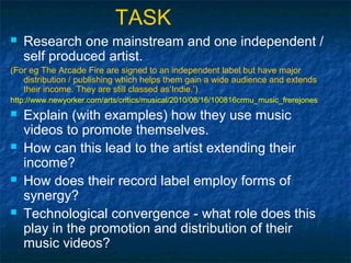 TASK
   Research one mainstream and one independent /
    self produced artist.
(For eg The Arcade Fire are signed to an independent label but have major
   distribution / publishing which helps them gain a wide audience and extends
   their income. They are still classed as‘Indie.’)
http://www.newyorker.com/arts/critics/musical/2010/08/16/100816crmu_music_frerejones
   Explain (with examples) how they use music
    videos to promote themselves.
   How can this lead to the artist extending their
    income?
   How does their record label employ forms of
    synergy?
   Technological convergence - what role does this
    play in the promotion and distribution of their
    music videos?
 