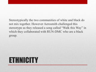 ETHNICITY
Stereotypically the two communities of white and black do
not mix together. However Aerosmith challenged this
stereotype as they released a song called “Walk this Way” in
which they collaborated with RUN-DMC who are a black
group.
 