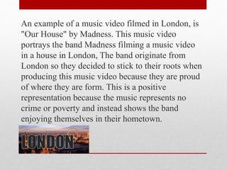 An example of a music video filmed in London, is
"Our House" by Madness. This music video
portrays the band Madness filming a music video
in a house in London, The band originate from
London so they decided to stick to their roots when
producing this music video because they are proud
of where they are form. This is a positive
representation because the music represents no
crime or poverty and instead shows the band
enjoying themselves in their hometown.
 