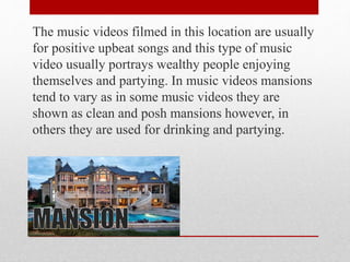 The music videos filmed in this location are usually
for positive upbeat songs and this type of music
video usually portrays wealthy people enjoying
themselves and partying. In music videos mansions
tend to vary as in some music videos they are
shown as clean and posh mansions however, in
others they are used for drinking and partying.
 