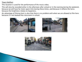 Town (Halifax)
This location is used for the performance of the music video.
This will also be recorded either in the afternoon after school or in the evening during the weekend,
because we will have far more spare time during these times, and because it reflects the lyrics
because the brightness relates to happiness.
An advantage of filming here is also that there is no problem with when we are allowed to film here
because it’s not booked like classroom in school.
 