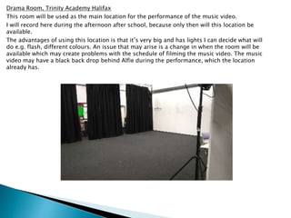 Drama Room, Trinity Academy Halifax
This room will be used as the main location for the performance of the music video.
I will record here during the afternoon after school, because only then will this location be
available.
The advantages of using this location is that it’s very big and has lights I can decide what will
do e.g. flash, different colours. An issue that may arise is a change in when the room will be
available which may create problems with the schedule of filming the music video. The music
video may have a black back drop behind Alfie during the performance, which the location
already has.
 
